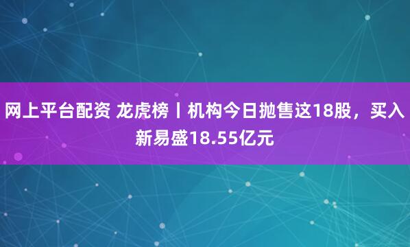 网上平台配资 龙虎榜丨机构今日抛售这18股，买入新易盛18.55亿元