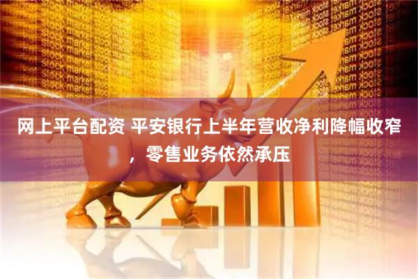 网上平台配资 平安银行上半年营收净利降幅收窄，零售业务依然承压