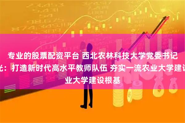 专业的股票配资平台 西北农林科技大学党委书记黄思光：打造新时代高水平教师队伍 夯实一流农业大学建设根基