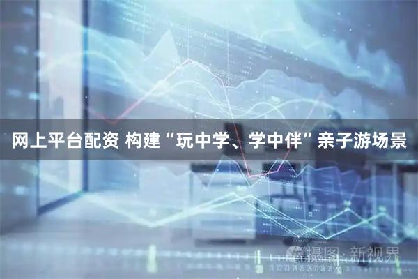 网上平台配资 构建“玩中学、学中伴”亲子游场景