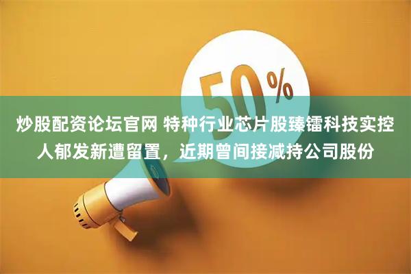 炒股配资论坛官网 特种行业芯片股臻镭科技实控人郁发新遭留置，近期曾间接减持公司股份