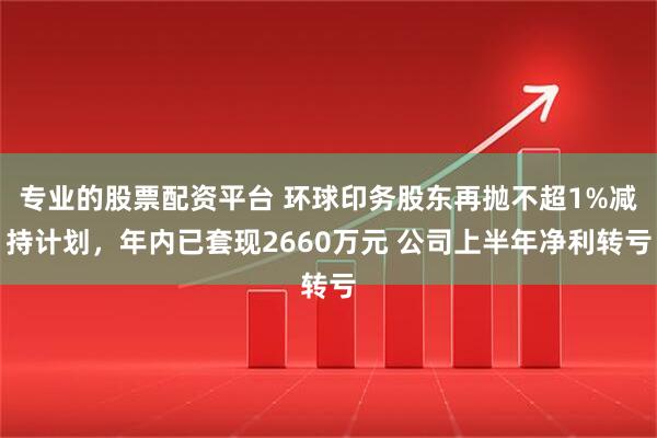 专业的股票配资平台 环球印务股东再抛不超1%减持计划，年内已套现2660万元 公司上半年净利转亏