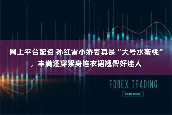 网上平台配资 孙红雷小娇妻真是“大号水蜜桃”，丰满还穿紧身连衣裙翘臀好迷人