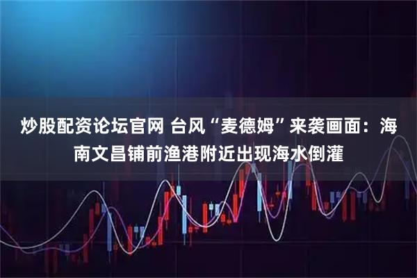炒股配资论坛官网 台风“麦德姆”来袭画面：海南文昌铺前渔港附近出现海水倒灌