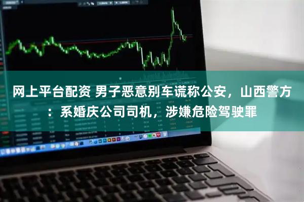 网上平台配资 男子恶意别车谎称公安，山西警方：系婚庆公司司机，涉嫌危险驾驶罪