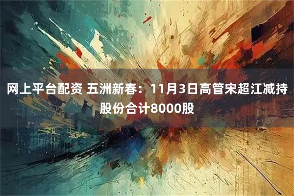 网上平台配资 五洲新春：11月3日高管宋超江减持股份合计8000股