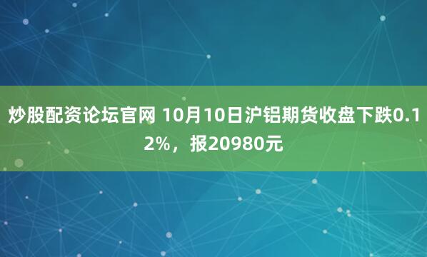 炒股配资论坛官网 10月10日沪铝期货收盘下跌0.12%，报20980元