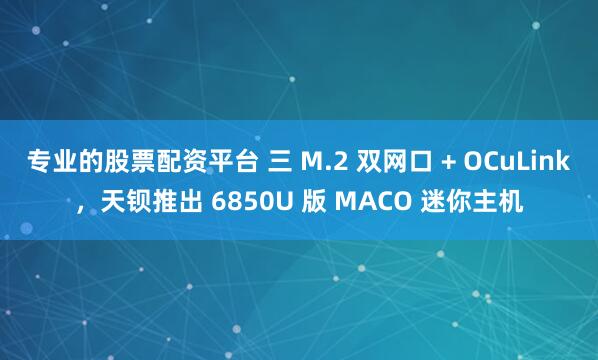 专业的股票配资平台 三 M.2 双网口 + OCuLink，天钡推出 6850U 版 MACO 迷你主机