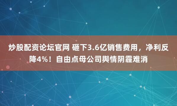 炒股配资论坛官网 砸下3.6亿销售费用，净利反降4%！自由点母公司舆情阴霾难消