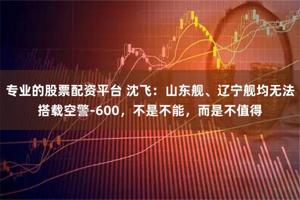 专业的股票配资平台 沈飞:山东舰、辽宁舰均无法搭载空警-600,不是不能,而是不值得