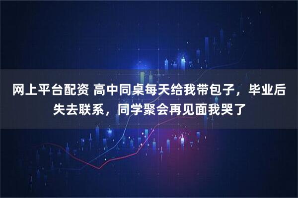 网上平台配资 高中同桌每天给我带包子，毕业后失去联系，同学聚会再见面我哭了