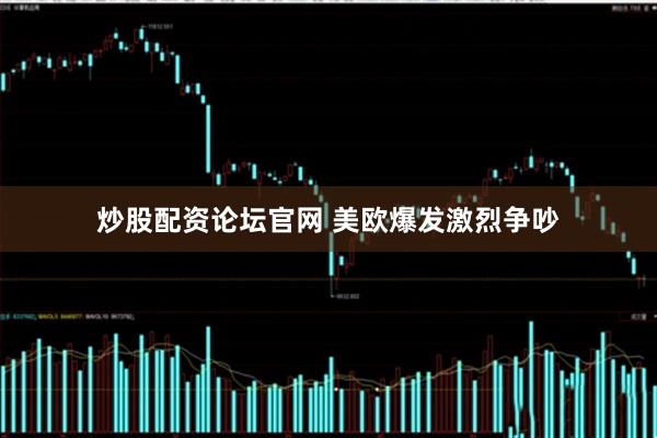 炒股配资论坛官网 美欧爆发激烈争吵