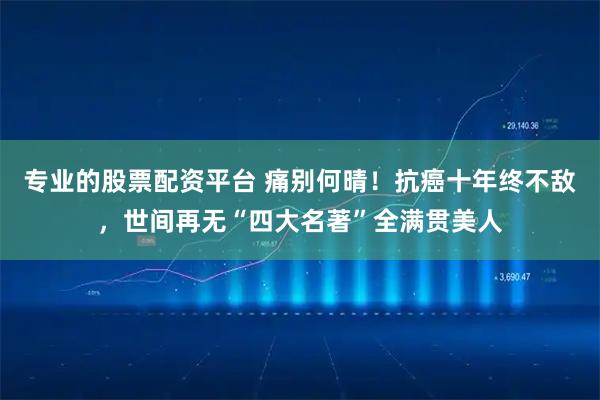 专业的股票配资平台 痛别何晴!抗癌十年终不敌,世间再无“四大名著”全满贯美人
