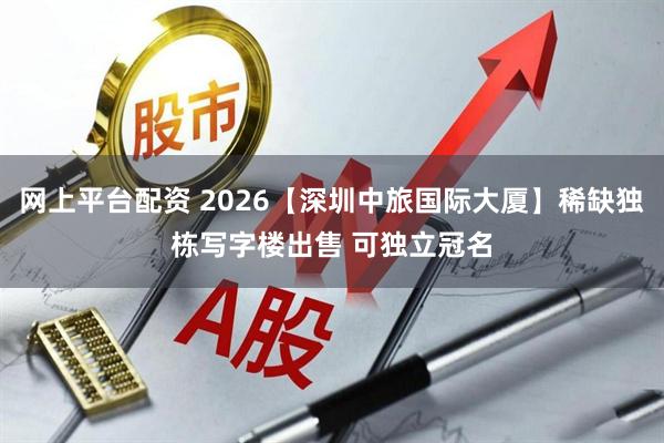 网上平台配资 2026【深圳中旅国际大厦】稀缺独栋写字楼出售 可独立冠名