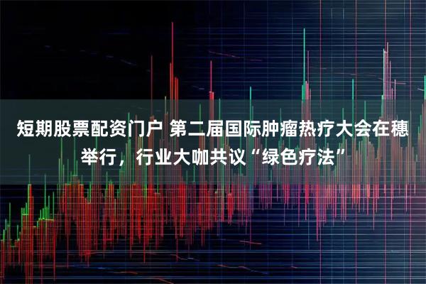 短期股票配资门户 第二届国际肿瘤热疗大会在穗举行,行业大咖共议“绿色疗法”