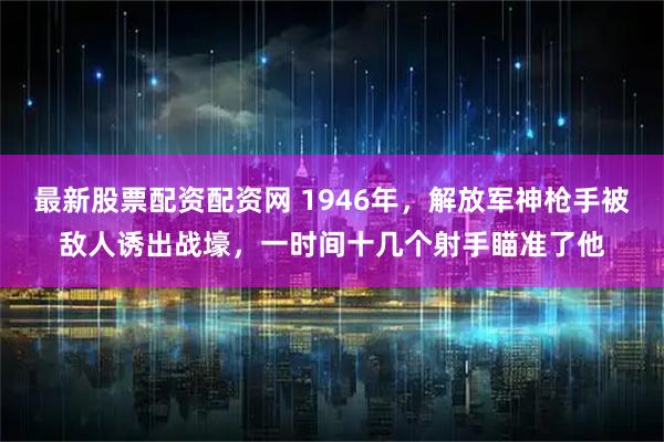 最新股票配资配资网 1946年，解放军神枪手被敌人诱出战壕，一时间十几个射手瞄准了他