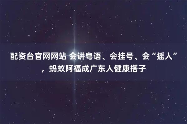 配资台官网网站 会讲粤语、会挂号、会“摇人”，蚂蚁阿福成广东人健康搭子