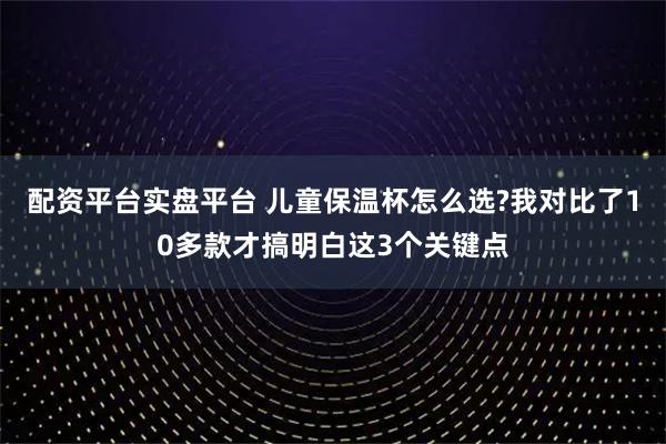 配资平台实盘平台 儿童保温杯怎么选?我对比了10多款才搞明白这3个关键点