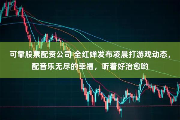 可靠股票配资公司 全红婵发布凌晨打游戏动态，配音乐无尽的幸福，听着好治愈哟