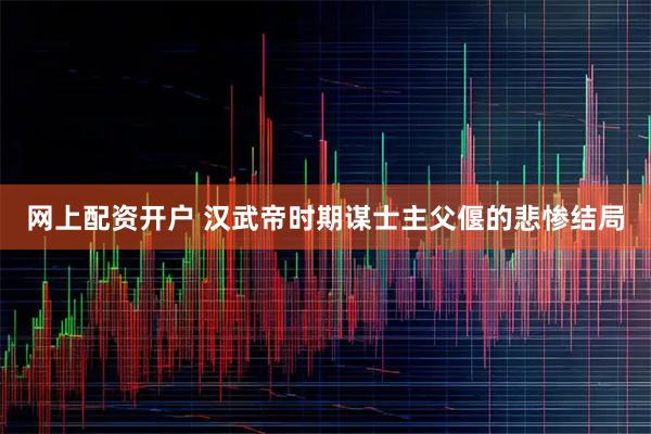网上配资开户 汉武帝时期谋士主父偃的悲惨结局