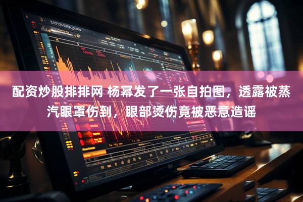 配资炒股排排网 杨幂发了一张自拍图，透露被蒸汽眼罩伤到，眼部烫伤竟被恶意造谣